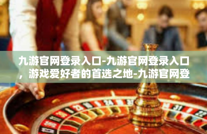 九游官网登录入口-九游官网登录入口，游戏爱好者的首选之地-九游官网登录入口
