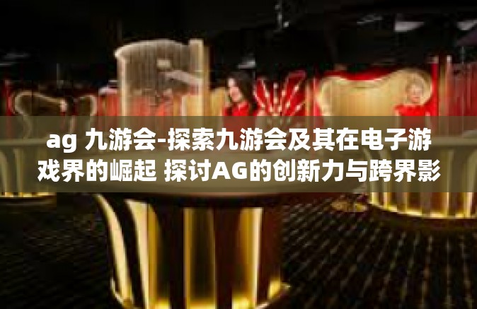ag 九游会-探索九游会及其在电子游戏界的崛起 探讨AG的创新力与跨界影响-ag 九游会