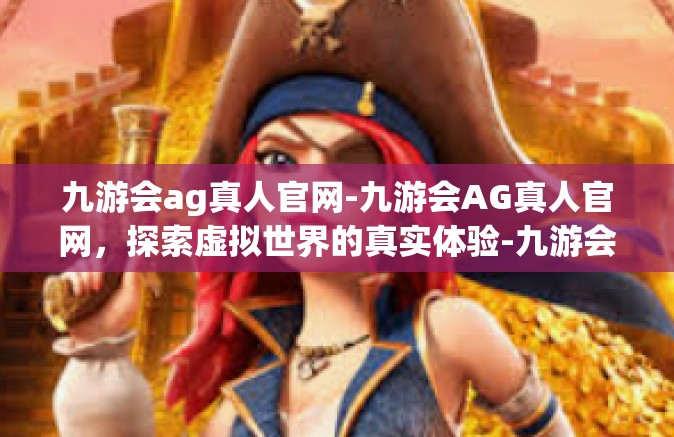 九游会ag真人官网-九游会AG真人官网，探索虚拟世界的真实体验-九游会ag真人官网