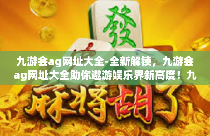 九游会ag网址大全-全新解锁，九游会ag网址大全助你遨游娱乐界新高度！九游会ag网址大全