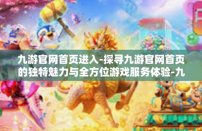 九游官网首页进入-探寻九游官网首页的独特魅力与全方位游戏服务体验-九游官网首页进入