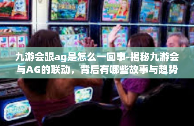 九游会跟ag是怎么一回事-揭秘九游会与AG的联动，背后有哪些故事与趋势？九游会跟ag是怎么一回事