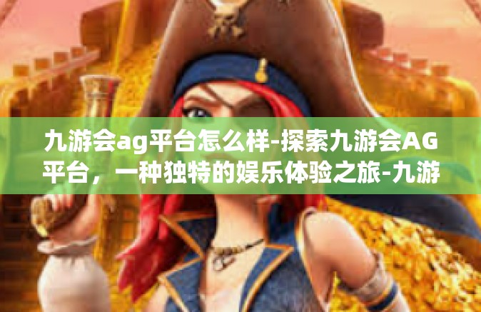 九游会ag平台怎么样-探索九游会AG平台，一种独特的娱乐体验之旅-九游会ag平台怎么样