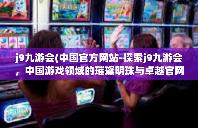j9九游会(中国官方网站-探索j9九游会，中国游戏领域的璀璨明珠与卓越官网-j9九游会(中国官方网站