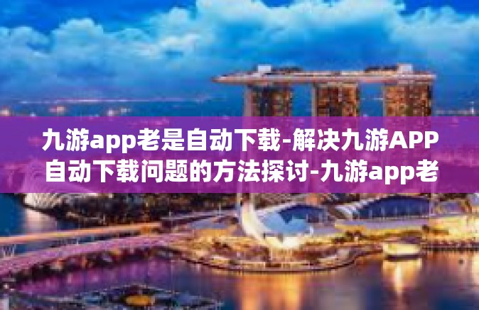 九游app老是自动下载-解决九游APP自动下载问题的方法探讨-九游app老是自动下载