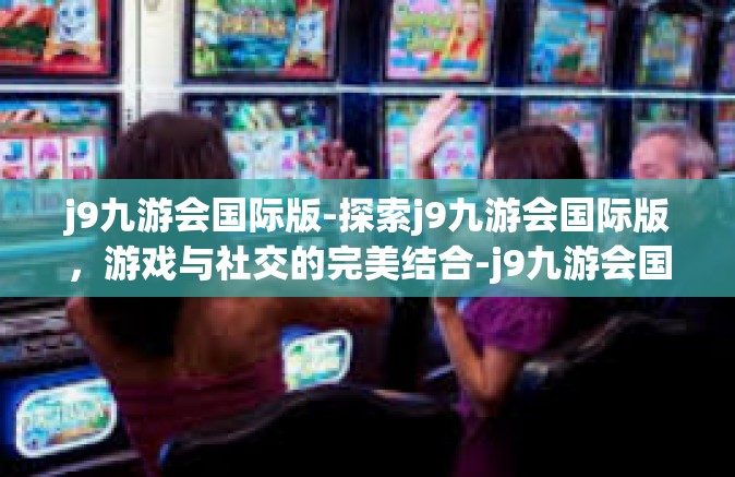 j9九游会国际版-探索j9九游会国际版，游戏与社交的完美结合-j9九游会国际版