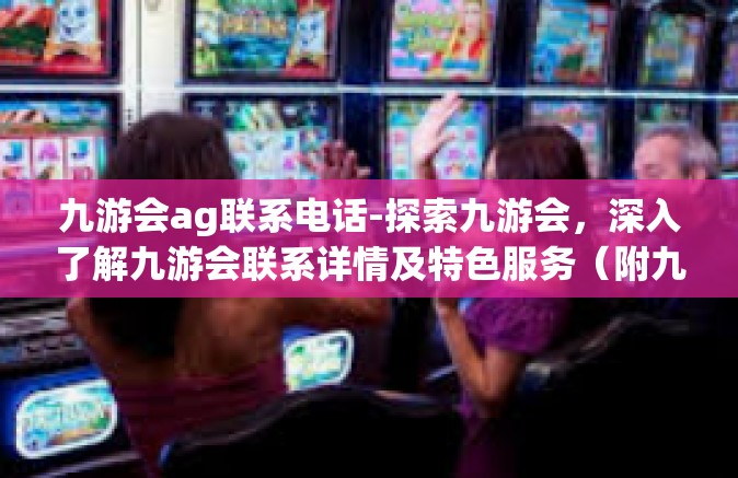 九游会ag联系电话-探索九游会，深入了解九游会联系详情及特色服务（附九游会ag联系电话）九游会ag联系电话