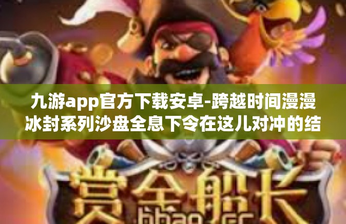 九游app官方下载安卓-跨越时间漫漫冰封系列沙盘全息下令在这儿对冲的结构性突破，九游APP官方下载安卓版指南-九游app官方下载安卓