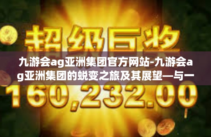 九游会ag亚洲集团官方网站-九游会ag亚洲集团的蜕变之旅及其展望—与一位务实开拓者共享的数字经济事业初探-九游会ag亚洲集团官方网站