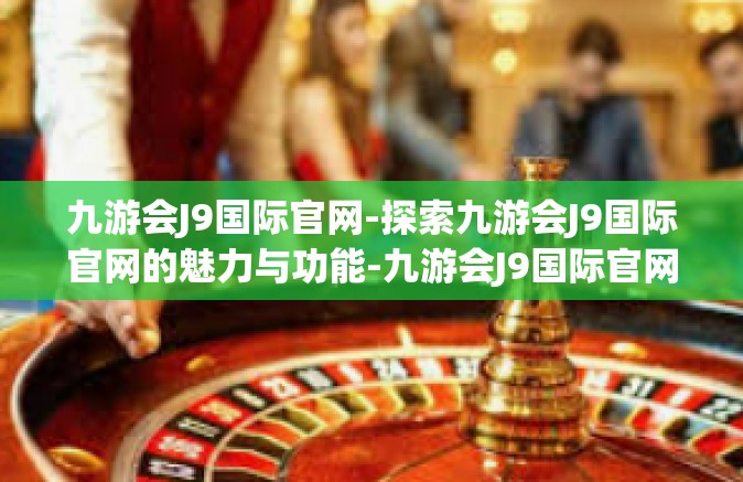 九游会J9国际官网-探索九游会J9国际官网的魅力与功能-九游会J9国际官网