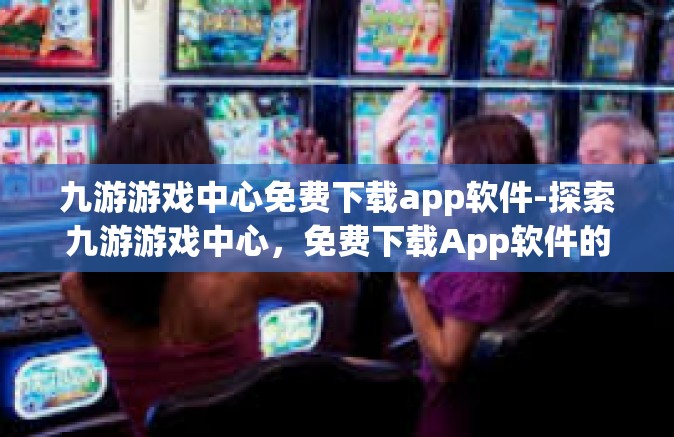 九游游戏中心免费下载app软件-探索九游游戏中心，免费下载App软件的极致体验-九游游戏中心免费下载app软件