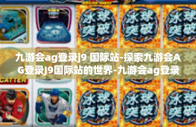 九游会ag登录j9 国际站-探索九游会AG登录J9国际站的世界-九游会ag登录j9 国际站