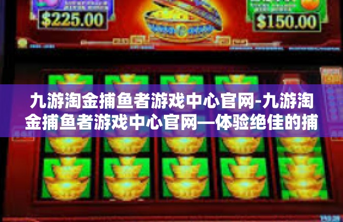 九游淘金捕鱼者游戏中心官网-九游淘金捕鱼者游戏中心官网—体验绝佳的捕鱼乐趣-九游淘金捕鱼者游戏中心官网