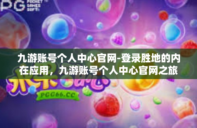 九游账号个人中心官网-登录胜地的内在应用，九游账号个人中心官网之旅-九游账号个人中心官网