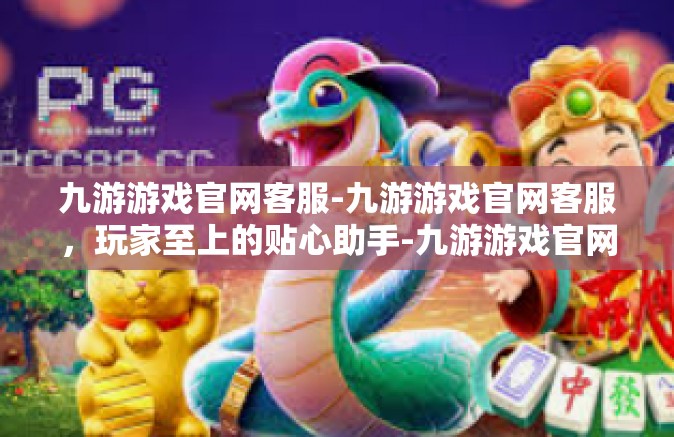 九游游戏官网客服-九游游戏官网客服，玩家至上的贴心助手-九游游戏官网客服