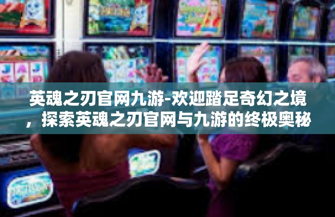 英魂之刃官网九游-欢迎踏足奇幻之境，探索英魂之刃官网与九游的终极奥秘-英魂之刃官网九游